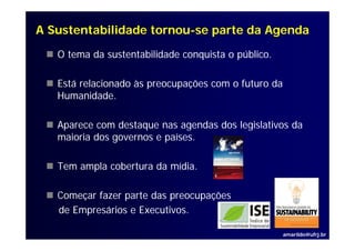 A Sustentabilidade tornou-se parte da Agenda
                   tornou-

   O tema da sustentabilidade conquista o público.

   Está relacionado às preocupações com o futuro da
   Humanidade.
   Humanidade

   Aparece com destaque nas agendas dos legislativos da
   maioria dos governos e países.

   Tem ampla cobertura da mídia.

   Começar fazer parte das preocupações
   de Empresários e Executivos
                    Executivos.

                                                      amarildo@ufrj.br
 