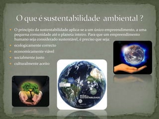 O princípio da sustentabilidade aplica-se a um único empreendimento, a uma pequena comunidade até o planeta inteiro. Para que um empreendimento humano seja considerado sustentável, é preciso que seja:ecologicamente correctoeconomicamente viávelsocialmente justoculturalmente aceitoO que é sustentabilidade  ambiental ?