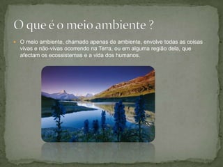 O meio ambiente, chamado apenas de ambiente, envolve todas as coisas vivas e não-vivas ocorrendo na Terra, ou em alguma região dela, que afectam os ecossistemas e a vida dos humanos.O que é o meio ambiente ?