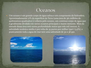 Um oceano é um grande corpo de água salina e um componente da hidrosfera. Aproximadamente 71% da superfície da Terra (uma área de 361 milhões de quilómetros quadrados) é coberta pelo oceano, um contínuo corpo de água que é geralmente dividido em vários oceanos principais e mares menores. Mais da metade dessa área está numa profundidade maior que três mil metros. A salinidade oceânica média é por volta de 35 partes por milhar (ppt) (3,5%), e praticamente toda a água do mar tem uma salinidade de 30 a 38 ppt. Oceanos