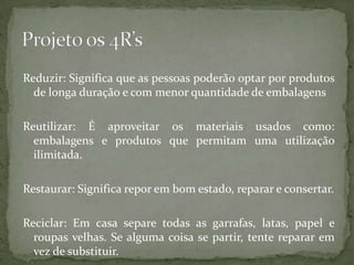Reduzir: Significa que as pessoas poderão optar por produtos
  de longa duração e com menor quantidade de embalagens

Reutilizar: É aproveitar os materiais usados como:
  embalagens e produtos que permitam uma utilização
  ilimitada.

Restaurar: Significa repor em bom estado, reparar e consertar.

Reciclar: Em casa separe todas as garrafas, latas, papel e
  roupas velhas. Se alguma coisa se partir, tente reparar em
  vez de substituir.
 