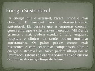 A energia que é acessível, barata, limpa e mais
eficiente. É essencial para o desenvolvimento
sustentável. Ela permite que as empresas cresçam,
gerem empregos e criem novos mercados. Milhões de
crianças a mais podem estudar à noite, enquanto
hospitais e clínicas de saúde podem funcionar
corretamente. Os países podem crescer mais
resistentes e com economias competitivas. Com a
energia sustentável, os países podem ultrapassar os
limites dos sistemas de energia obsoletas e construir as
economias de energia limpa do futuro.
 