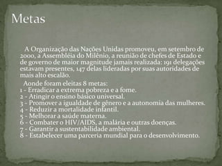 A Organização das Nações Unidas promoveu, em setembro de
2000, a Assembléia do Milênio, a reunião de chefes de Estado e
de governo de maior magnitude jamais realizada: 191 delegações
estavam presentes, 147 delas lideradas por suas autoridades de
mais alto escalão.
  Aonde foram eleitas 8 metas:
1 - Erradicar a extrema pobreza e a fome.
2 - Atingir o ensino básico universal.
3 - Promover a igualdade de gênero e a autonomia das mulheres.
4 - Reduzir a mortalidade infantil.
5 - Melhorar a saúde materna.
6 - Combater o HIV/AIDS, a malária e outras doenças.
7 - Garantir a sustentabilidade ambiental.
8 - Estabelecer uma parceria mundial para o desenvolvimento.
 