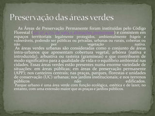 As Áreas de Preservação Permanente foram instituídas pelo Código
Florestal (Lei nº 4.771 de 1965 e alterações posteriores) e consistem em
espaços territoriais legalmente protegidos, ambientalmente frágeis e
vulneráveis, podendo ser públicas ou privadas, urbanas ou rurais, cobertas ou
não                  por                   vegetação                  nativa.
 As áreas verdes urbanas são consideradas como o conjunto de áreas
intra-urbanos que apresentam cobertura vegetal, arbórea (nativa e
introduzida), arbustiva ou rasteira (gramíneas) e que contribuem de
modo significativo para a qualidade de vida e o equilíbrio ambiental nas
cidades. Essas áreas verdes estão presentes numa enorme variedade de
situações: em áreas públicas; em áreas de preservação permanente
(APP); nos canteiros centrais; nas praças, parques, florestas e unidades
de conservação (UC) urbanas; nos jardins institucionais; e nos terrenos
públicos                         não                          edificados.
 Parque urbano é uma área verde com função ecológica, estética e de lazer, no
entanto, com uma extensão maior que as praças e jardins públicos.
 