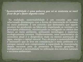 " Sustentabilidade é uma palavra que só se sustenta se você
  ficar de pé e fazer alguma coisa” .

   Na realidade, sustentabilidade é um conceito que está
  relacionado diretamente com a forma de intervenção do homem
  no meio ambiente. É um conceito que demonstra que aquele
  produto foi produzido ou fabricado respeitando as normas e os
  princípios ambientais, minimizando ou mitigando os efeitos dos
  danos ao meio ambiente, utilizando tecnologias e materiais
  ecologicamente corretos. Hodiernamente, uma característica da
  economia atual é o desperdício mais ou menos acentuado de
  água, energia e capital natural. Para alcançar a sustentabilidade,
  é necessário que se leve em consideração o meio ambiente e o
  estoque natural sem comprometer a capacidade de manutenção
  desses recursos para as presentes e futuras gerações. É
  indispensável a racionalidade na utilização dos recursos naturais
  e recursos ambientais.
 