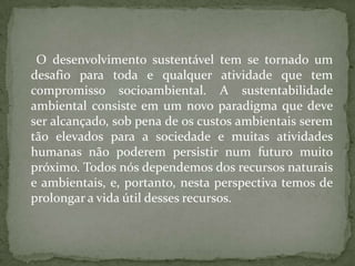 O desenvolvimento sustentável tem se tornado um
desafio para toda e qualquer atividade que tem
compromisso socioambiental. A sustentabilidade
ambiental consiste em um novo paradigma que deve
ser alcançado, sob pena de os custos ambientais serem
tão elevados para a sociedade e muitas atividades
humanas não poderem persistir num futuro muito
próximo. Todos nós dependemos dos recursos naturais
e ambientais, e, portanto, nesta perspectiva temos de
prolongar a vida útil desses recursos.
 