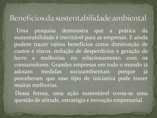 Uma pesquisa demonstra que a prática da
sustentabilidade é inevitável para as empresas. E ainda
podem trazer vários benefícios como diminuição de
custos e riscos, redução de desperdícios e geração de
lucro e melhorias no relacionamento com os
consumidores. Grandes empresas em todo o mundo já
adotam medidas socioambientais porque já
perceberam que esse tipo de iniciativa pode trazer
muitas melhorias.
 Dessa forma, uma ação sustentável torna-se uma
questão de atitude, estratégia e inovação empresarial.
 