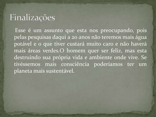 Esse é um assunto que esta nos preocupando, pois
pelas pesquisas daqui a 20 anos não teremos mais água
potável e o que tiver custará muito caro e não haverá
mais áreas verdes.O homem quer ser feliz, mas esta
destruindo sua própria vida e ambiente onde vive. Se
tivéssemos mais consciência poderíamos ter um
planeta mais sustentável.
 