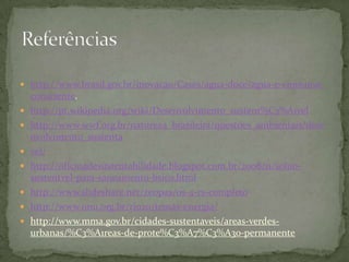  http://www.brasil.gov.br/inovacao/Cases/agua-doce/agua-e-consumo-
    consciente.
   http://pt.wikipedia.org/wiki/Desenvolvimento_sustent%C3%A1vel
   http://www.wwf.org.br/natureza_brasileira/questoes_ambientais/dese
    nvolvimento_sustenta
   vel/
   http://oficinadesustentabilidade.blogspot.com.br/2008/11/soluo-
    sustentvel-para-saneamento-bsico.html
   http://www.slideshare.net/zeopas/os-4-rs-completo
   http://www.onu.org.br/rio20/temas-energia/
   http://www.mma.gov.br/cidades-sustentaveis/areas-verdes-
    urbanas/%C3%A1reas-de-prote%C3%A7%C3%A3o-permanente
 