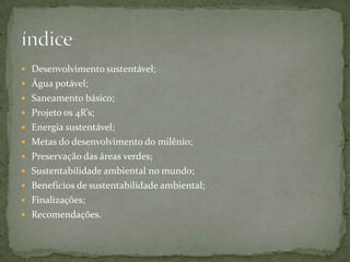  Desenvolvimento sustentável;
 Água potável;
 Saneamento básico;
 Projeto os 4R’s;
 Energia sustentável;
 Metas do desenvolvimento do milênio;
 Preservação das áreas verdes;
 Sustentabilidade ambiental no mundo;
 Benefícios de sustentabilidade ambiental;
 Finalizações;
 Recomendações.
 