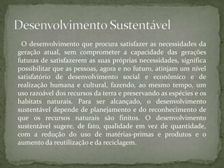 O desenvolvimento que procura satisfazer as necessidades da
geração atual, sem comprometer a capacidade das gerações
futuras de satisfazerem as suas próprias necessidades, significa
possibilitar que as pessoas, agora e no futuro, atinjam um nível
satisfatório de desenvolvimento social e econômico e de
realização humana e cultural, fazendo, ao mesmo tempo, um
uso razoável dos recursos da terra e preservando as espécies e os
habitats naturais. Para ser alcançado, o desenvolvimento
sustentável depende de planejamento e do reconhecimento de
que os recursos naturais são finitos. O desenvolvimento
sustentável sugere, de fato, qualidade em vez de quantidade,
com a redução do uso de matérias-primas e produtos e o
aumento da reutilização e da reciclagem.
 
