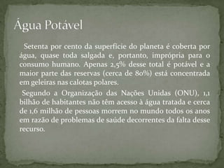 Setenta por cento da superfície do planeta é coberta por
água, quase toda salgada e, portanto, imprópria para o
consumo humano. Apenas 2,5% desse total é potável e a
maior parte das reservas (cerca de 80%) está concentrada
em geleiras nas calotas polares.
 Segundo a Organização das Nações Unidas (ONU), 1,1
bilhão de habitantes não têm acesso à água tratada e cerca
de 1,6 milhão de pessoas morrem no mundo todos os anos
em razão de problemas de saúde decorrentes da falta desse
recurso.
 