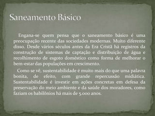 Engana-se quem pensa que o saneamento básico é uma
preocupação recente das sociedades modernas. Muito diferente
disso. Desde vários séculos antes da Era Cristã há registros da
construção de sistemas de captação e distribuição de água e
recolhimento de esgoto doméstico como forma de melhorar o
bem-estar das populações em crescimento.
  Como se vê, sustentabilidade é muito mais do que uma palavra
bonita, de efeito, com grande repercussão midiática.
Sustentabilidade é investir em ações concretas em defesa da
preservação do meio ambiente e da saúde dos moradores, como
faziam os babilônios há mais de 5.000 anos.
 