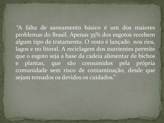 “A falta de saneamento básico é um dos maiores
problemas do Brasil. Apenas 35% dos esgotos recebem
algum tipo de tratamento. O resto é lançado nos rios,
lagos e no litoral. A reciclagem dos nutrientes permite
que o esgoto seja a base da cadeia alimentar de bichos
e plantas, que são consumidos pela própria
comunidade sem risco de contaminação, desde que
sejam tomados os devidos os cuidados.”
 