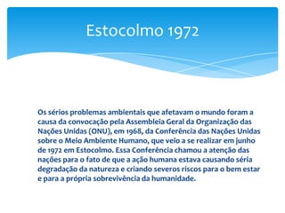 Os sérios problemas ambientais que afetavam o mundo foram a
causa da convocação pela Assembleia Geral da Organização das
Nações Unidas (ONU), em 1968, da Conferência das Nações Unidas
sobre o Meio Ambiente Humano, que veio a se realizar em junho
de 1972 em Estocolmo. Essa Conferência chamou a atenção das
nações para o fato de que a ação humana estava causando séria
degradação da natureza e criando severos riscos para o bem estar
e para a própria sobrevivência da humanidade.
Estocolmo 1972
 