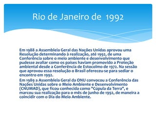 Em 1988 a Assembleia Geral das Nações Unidas aprovou uma
Resolução determinando à realização, até 1992, de uma
Conferência sobre o meio ambiente e desenvolvimento que
pudesse avaliar como os países haviam promovido a Proteção
ambiental desde a Conferência de Estocolmo de 1972. Na sessão
que aprovou essa resolução o Brasil ofereceu-se para sediar o
encontro em 1992.
Em 1989 a Assembleia Geral da ONU convocou a Conferência das
Nações Unidas sobre o Meio Ambiente e Desenvolvimento
(CNUMAD), que ficou conhecida como "Cúpula da Terra", e
marcou sua realização para o mês de junho de 1992, de maneira a
coincidir com o Dia do Meio Ambiente.
Rio de Janeiro de 1992
 