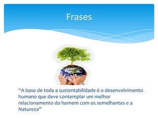 Frases
“A base de toda a sustentabilidade é o desenvolvimento
humano que deve contemplar um melhor
relacionamento do homem com os semelhantes e a
Natureza”
 