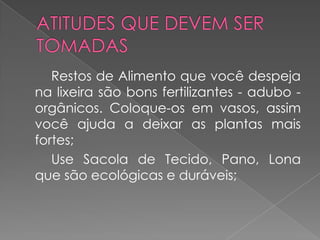 Restos de Alimento que você despeja
na lixeira são bons fertilizantes - adubo -
orgânicos. Coloque-os em vasos, assim
você ajuda a deixar as plantas mais
fortes;
   Use Sacola de Tecido, Pano, Lona
que são ecológicas e duráveis;
 