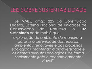 Lei 9.985, artigo 225 da Constituição
Federal, Sistema Nacional de Unidades de
Conservação       da   Natureza,   o    uso
sustentado nada mais é que:
 “exploração do ambiente de maneira a
     garantir a perenidade dos recursos
   ambientais renováveis e dos processos
 ecológicos, mantendo a biodiversidade e
 os demais atributos ecológicos, de forma
   socialmente justa e economicamente
                   viável”.
 