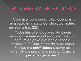 Com isso concluímos algo que já está
registrado em nossa constituição federal
em seu artigo 225:
  “Todos têm direito ao Meio Ambiente
ecologicamente equilibrado, bem de uso
  comum do povo e essencial à sadia
qualidade de vida, impondo-se ao Poder
   Público e à coletividade o dever de
defendê-lo e preservá-lo para as futuras e
          presentes gerações.”
 