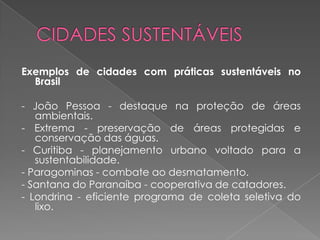 Exemplos de cidades com práticas sustentáveis no
  Brasil

- João Pessoa - destaque na proteção de áreas
   ambientais.
- Extrema - preservação de áreas protegidas e
   conservação das águas.
- Curitiba - planejamento urbano voltado para a
   sustentabilidade.
- Paragominas - combate ao desmatamento.
- Santana do Paranaíba - cooperativa de catadores.
- Londrina - eficiente programa de coleta seletiva do
   lixo.
 
