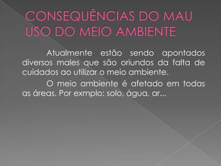 Atualmente estão sendo apontados
diversos males que são oriundos da falta de
cuidados ao utilizar o meio ambiente.
      O meio ambiente é afetado em todas
as áreas. Por exmplo: solo, água, ar...
 