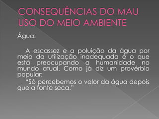 Água:

   A escassez e a poluição da água por
meio da utilização inadequada é o que
está preocupando a humanidade no
mundo atual. Como já diz um provérbio
popular:
   “Só percebemos o valor da água depois
que a fonte seca.”
 