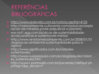    http://www.redevida.com.br/noticia.asp?id=4125
   http://meioambiente.culturamix.com/poluicao/explo
    racao-de-minerios-pode-prejudicar-o-planeta
   ww.not1.xpg.com.br/dicas-de-sustentabilidade-
    acoes-praticas-e-sustentaveis-metas/
   http://www.revistameioambiente.com.br/2008/01/31
    /legislacao-ambiental-sustentabilidade-para-o-
    agora/
   http://www.significados.com.br/cidades-
    sustentaveis/
   http://www.suapesquisa.com/ecologiasaude/cidad
    es_sustentaveis.htm
   http://www1.portoweb.com.br/pwverde//default.ph
    p?reg=2&p_secao=7
 