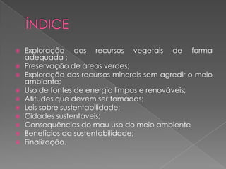    Exploração dos recursos vegetais de forma
    adequada ;
   Preservação de áreas verdes;
   Exploração dos recursos minerais sem agredir o meio
    ambiente;
   Uso de fontes de energia limpas e renováveis;
   Atitudes que devem ser tomadas;
   Leis sobre sustentabilidade;
   Cidades sustentáveis;
   Consequências do mau uso do meio ambiente
   Benefícios da sustentabilidade;
   Finalização.
 