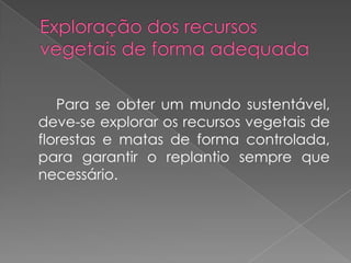 Para se obter um mundo sustentável,
deve-se explorar os recursos vegetais de
florestas e matas de forma controlada,
para garantir o replantio sempre que
necessário.
 