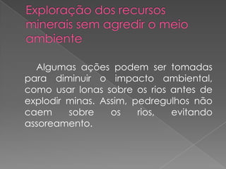 Algumas ações podem ser tomadas
para diminuir o impacto ambiental,
como usar lonas sobre os rios antes de
explodir minas. Assim, pedregulhos não
caem     sobre    os    rios, evitando
assoreamento.
 