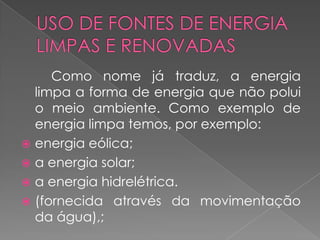 Como nome já traduz, a energia
  limpa a forma de energia que não polui
  o meio ambiente. Como exemplo de
  energia limpa temos, por exemplo:
 energia eólica;
 a energia solar;
 a energia hidrelétrica.
 (fornecida através da movimentação
  da água),;
 