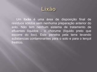 Um lixão é uma área de disposição final de
resíduos sólidos sem nenhuma preparação anterior do
solo. Não tem nenhum sistema de tratamento de
efluentes líquidos - o chorume (líquido preto que
escorre do lixo). Este penetra pela terra levando
substancias contaminantes para o solo e para o lençol
freático.
 