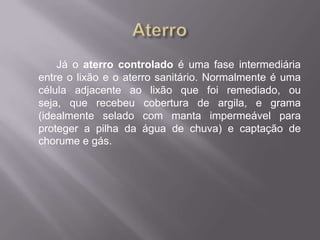 Já o aterro controlado é uma fase intermediária
entre o lixão e o aterro sanitário. Normalmente é uma
célula adjacente ao lixão que foi remediado, ou
seja, que recebeu cobertura de argila, e grama
(idealmente selado com manta impermeável para
proteger a pilha da água de chuva) e captação de
chorume e gás.
 