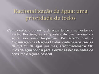 Com o calor, o consumo de água tende a aumentar no
  verão. Por isso, as campanhas de uso racional da
  água são mais freqüentes. De acordo com a
  Organização das Nações Unidas, cada pessoa precisa
  de 3,3 m3 de água por mês, aproximadamente 110
  litros de água por dia para atender às necessidades de
  consumo e higiene pessoal.
 