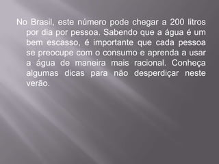 No Brasil, este número pode chegar a 200 litros
  por dia por pessoa. Sabendo que a água é um
  bem escasso, é importante que cada pessoa
  se preocupe com o consumo e aprenda a usar
  a água de maneira mais racional. Conheça
  algumas dicas para não desperdiçar neste
  verão.
 