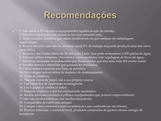    1. Não deixe a TV ou outros equipamentos ligados ao sair do recinto;
    2. Não ferva água para seis xícaras se for usar somente uma;
    3. Tente comprar produtos que sejam reutilizáveis ou que venham em embalagens
    reutilizáveis;
    4. Recicle (reciclar uma lata de alumínio gasta 5% de energia enquanto produzir uma lata nova
    gasta 50%);
    5. Reduza o seu banho diário de 10 min para 5 min. Isso pode economizar 4.200 galões da água;
    6. Procure utilizar torneiras, chuveiros e vasos sanitários com regulagem de fluxo de água;
    7. Substitua lâmpadas incandescentes por fluorescentes que têm uma vida útil muito maior;
    8. Escolha móveis e utensílios que possam ser reciclados;
    9. Utilize tintas e vernizes sem base de petróleo;
    10. Não compre móveis feitos de madeira de desmatamento;
    11 . Evite os plásticos;
    12. Não use copos de papel, use a sua própria caneca;
    13. Use cartuchos de impressão recarregáveis;
    14. Use o papel de ambos os lados;
    15. Somente imprima o que for estritamente necessário;
    16. Recicle telefones celulares e pilhas e equipamentos que possam reaproveitáveis;
    17.Não use sacolas plásticas, use sacolas retornáveis;
    18. Compartilhe de carro com amigos;
    19. Compre carros menores e mais econômicos e use combustíveis não fósseis;
    20. Procure estimular o comércio local, produtos comprados ali gastam menos energia de
    transporte;
 