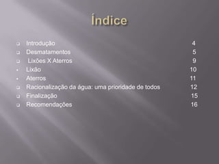    Introdução                                         4
   Desmatamentos                                      5
    Lixões X Aterros                                  9
   Lixão                                             10
   Aterros                                           11
   Racionalização da água: uma prioridade de todos   12
   Finalização                                       15
   Recomendações                                     16
 