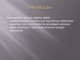 Esse trabalho tem por objetivo definir
  sustentabilidade, mostrar sua importância ediferentes
  aspectos, bem como tratar da abordagem adotada
  pelas empresas e das novas fontesde energia
  renováveis
 