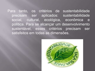 Para tanto, os critérios de sustentabilidade
  precisam ser aplicados: sustentabilidade
  social, cultural, ecológica, econômica e
  política. Para se alcançar um desenvolvimento
  sustentável, esses critérios precisam ser
  satisfeitos em todas as dimensões.
 