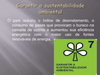 O país reduziu o índice de desmatamento, o
  consumo de gases que provocam o buraco na
  camada de ozônio e aumentou sua eficiência
  energética com o maior uso de fontes
  renováveis de energia.
 