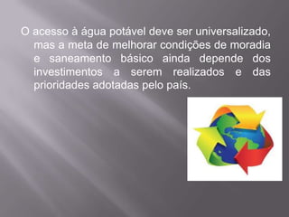 O acesso à água potável deve ser universalizado,
  mas a meta de melhorar condições de moradia
  e saneamento básico ainda depende dos
  investimentos a serem realizados e das
  prioridades adotadas pelo país.
 