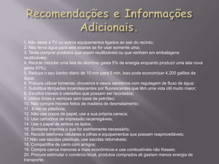 1. Não deixe a TV ou outros equipamentos ligados ao sair do recinto;
2. Não ferva água para seis xícaras se for usar somente uma;
3. Tente comprar produtos que sejam reutilizáveis ou que venham em embalagens
reutilizáveis;
4. Recicle (reciclar uma lata de alumínio gasta 5% de energia enquanto produzir uma lata nova
gasta 50%);
5. Reduza o seu banho diário de 10 min para 5 min. Isso pode economizar 4.200 galões da
água;
6. Procure utilizar torneiras, chuveiros e vasos sanitários com regulagem de fluxo de água;
7. Substitua lâmpadas incandescentes por fluorescentes que têm uma vida útil muito maior;
8. Escolha móveis e utensílios que possam ser reciclados;
9. Utilize tintas e vernizes sem base de petróleo;
10. Não compre móveis feitos de madeira de desmatamento;
11 . Evite os plásticos;
12. Não use copos de papel, use a sua própria caneca;
13. Use cartuchos de impressão recarregáveis;
14. Use o papel de ambos os lados;
15. Somente imprima o que for estritamente necessário;
16. Recicle telefones celulares e pilhas e equipamentos que possam reaproveitáveis;
17.Não use sacolas plásticas, use sacolas retornáveis;
18. Compartilhe de carro com amigos;
19. Compre carros menores e mais econômicos e use combustíveis não fósseis;
20. Procure estimular o comércio local, produtos comprados ali gastam menos energia de
transporte;
 