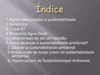 1.Ações relacionadas a sustentabilidade
2.Benefícios
3.O que é?
4.Programa Água Doce
5.Compromisso de ser um cidadão
6.Como alcançar a sustentabilidade ambiental?
 7.Garantir a sustentabilidade ambiental
 8.Nossa visão de longo prazo de sustentabilidade
    ambiental
 9. Alguns cursos de Sustentabilidade Ambiental
 