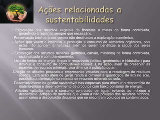 - Exploração dos recursos vegetais de florestas e matas de forma controlada,
     garantindo o replantio sempre que necessário.
- Preservação total de áreas verdes não destinadas a exploração econômica.
- Ações que visem o incentivo a produção e consumo de alimentos orgânicos, pois
     estes não agridem a natureza além de serem benéficos à saúde dos seres
     humanos;
- Exploração dos recursos minerais (petróleo, carvão, minérios) de forma controlada,
     racionalizada e com planejamento.
- Uso de fontes de energia limpas e renováveis (eólica, geotérmica e hidráulica) para
     diminuir o consumo de combustíveis fósseis. Esta ação, além de preservar as
     reservas de recursos minerais, visa diminuir a poluição do ar.
-Criação de atitudes pessoais e empresarias voltadas para a reciclagem de resíduos
     sólidos. Esta ação além de gerar renda e diminuir a quantidade de lixo no solo,
     possibilita a diminuição da retirada de recursos minerais do solo.
- Desenvolvimento da gestão sustentável nas empresas para diminuir o desperdício de
     matéria-prima e desenvolvimento de produtos com baixo consumo de energia.
- Atitudes voltadas para o consumo controlado de água, evitando ao máximo o
     desperdício. Adoção de medidas que visem a não poluição dos recursos hídricos,
     assim como a despoluição daqueles que se encontram poluídos ou contaminados.
 