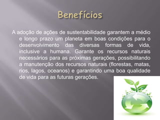 A adoção de ações de sustentabilidade garantem a médio
   e longo prazo um planeta em boas condições para o
   desenvolvimento das diversas formas de vida,
   inclusive a humana. Garante os recursos naturais
   necessários para as próximas gerações, possibilitando
   a manutenção dos recursos naturais (florestas, matas,
   rios, lagos, oceanos) e garantindo uma boa qualidade
   de vida para as futuras gerações.
 