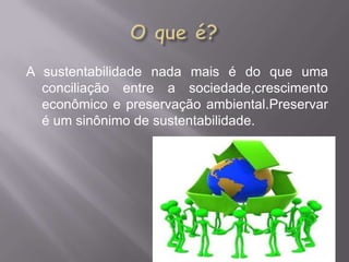 A sustentabilidade nada mais é do que uma
  conciliação entre a sociedade,crescimento
  econômico e preservação ambiental.Preservar
  é um sinônimo de sustentabilidade.
 