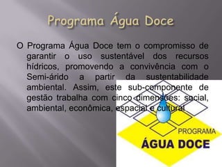 O Programa Água Doce tem o compromisso de
  garantir o uso sustentável dos recursos
  hídricos, promovendo a convivência com o
  Semi-árido a partir da sustentabilidade
  ambiental. Assim, este sub-componente de
  gestão trabalha com cinco dimensões: social,
  ambiental, econômica, espacial e cultural.
 
