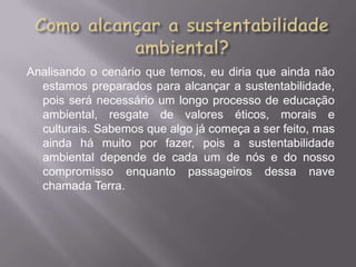 Analisando o cenário que temos, eu diria que ainda não
  estamos preparados para alcançar a sustentabilidade,
  pois será necessário um longo processo de educação
  ambiental, resgate de valores éticos, morais e
  culturais. Sabemos que algo já começa a ser feito, mas
  ainda há muito por fazer, pois a sustentabilidade
  ambiental depende de cada um de nós e do nosso
  compromisso enquanto passageiros dessa nave
  chamada Terra.
 
