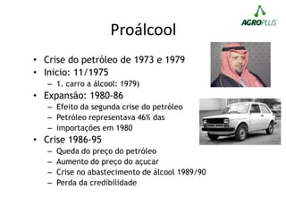 Proálcool
• Crise do petróleo de 1973 e 1979
• Inicio: 11/1975
– 1. carro a álcool: 1979)
• Expansão: 1980-86
– Efeito da segunda crise do petróleo
– Petróleo representava 46% das
– importações em 1980
• Crise 1986-95
– Queda do preço do petróleo
– Aumento do preço do açucar
– Crise no abastecimento de álcool 1989/90
– Perda da credibilidade
 